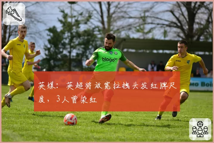 英媒：英超将放宽拉拽头发红牌尺度，3人曾染红