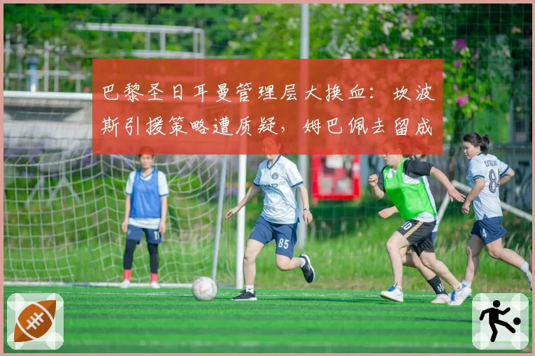 巴黎圣日耳曼管理层大换血：坎波斯引援策略遭质疑，姆巴佩去留成焦点