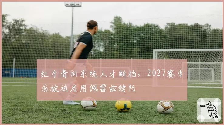 红牛青训系统人才断档，2027赛季或被迫启用佩雷兹续约