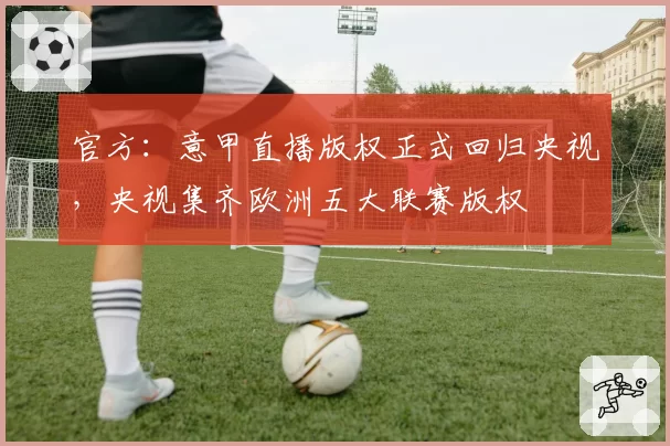 官方：意甲直播版权正式回归央视，央视集齐欧洲五大联赛版权