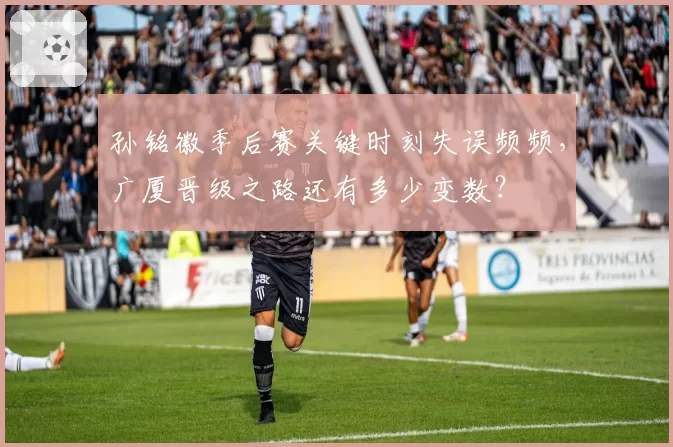 孙铭徽季后赛关键时刻失误频频，广厦晋级之路还有多少变数？