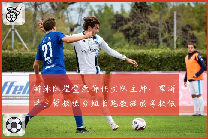 游泳队崔登荣卸任女队主帅,覃海洋主管教练分组长跑数据成考核依据