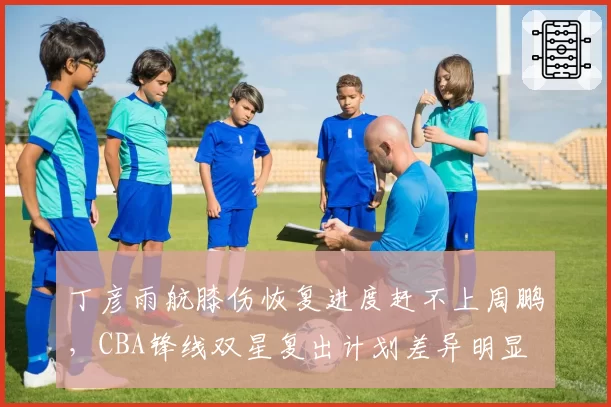 丁彦雨航膝伤恢复进度赶不上周鹏，CBA锋线双星复出计划差异明显