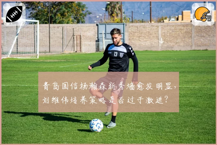 青岛国信杨瀚森新秀墙愈发明显，刘维伟培养策略是否过于激进？