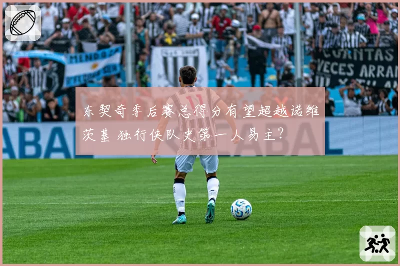 东契奇季后赛总得分有望超越诺维茨基 独行侠队史第一人易主?