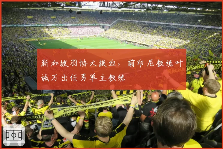 新加坡羽协大换血，前印尼教练叶诚万出任男单主教练