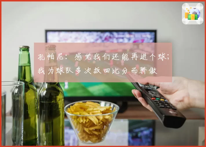 孔帕尼：感觉我们还能再进个球；我为球队多次扳回比分而骄傲