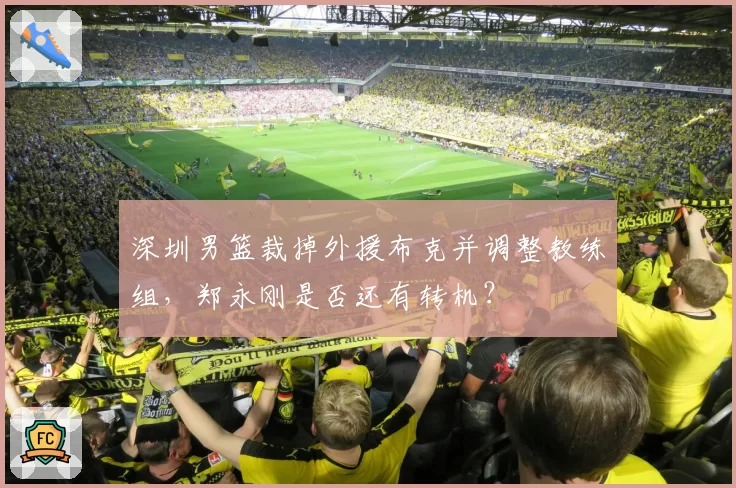 深圳男篮裁掉外援布克并调整教练组，郑永刚是否还有转机？