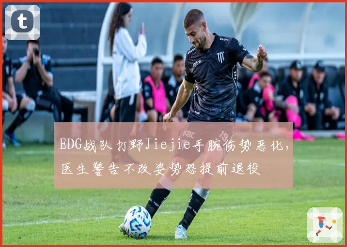 EDG战队打野Jiejie手腕伤势恶化,医生警告不改姿势恐提前退役