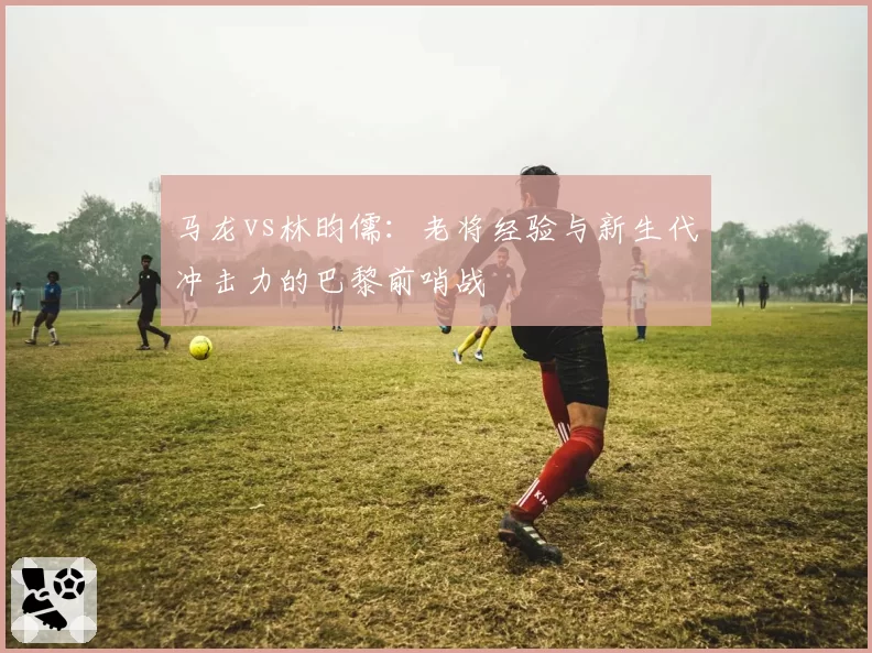 马龙vs林昀儒：老将经验与新生代冲击力的巴黎前哨战