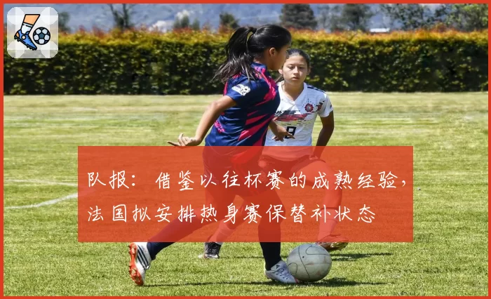 队报：借鉴以往杯赛的成熟经验，法国拟安排热身赛保替补状态