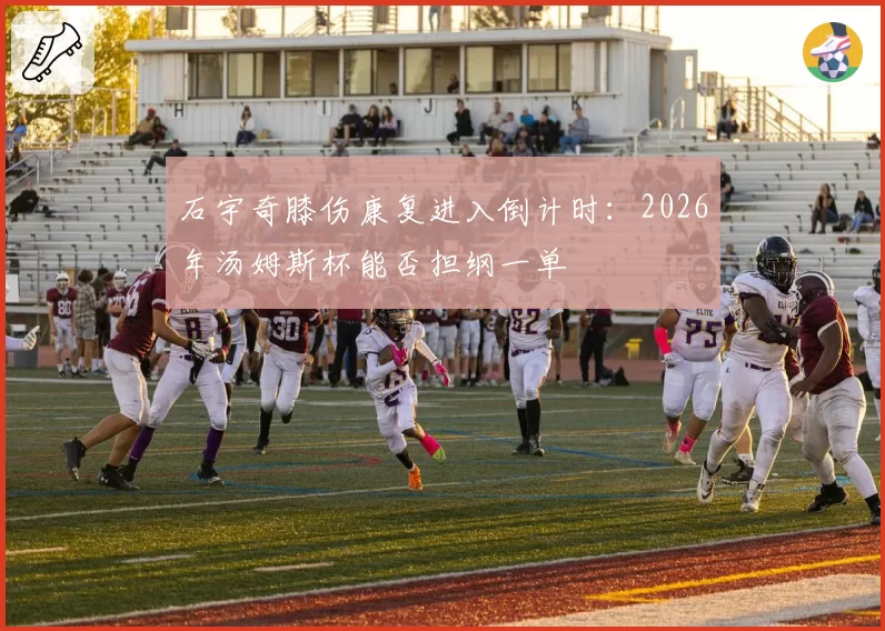 石宇奇膝伤康复进入倒计时:2026年汤姆斯杯能否担纲一单