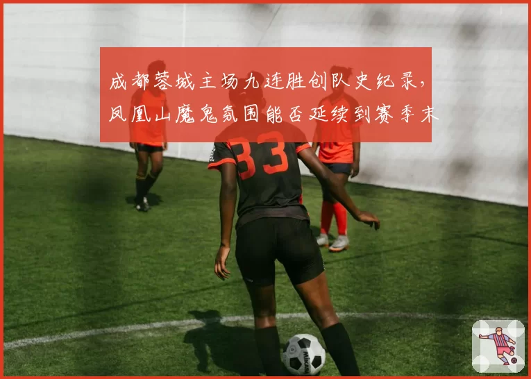成都蓉城主场九连胜创队史纪录，凤凰山魔鬼氛围能否延续到赛季末