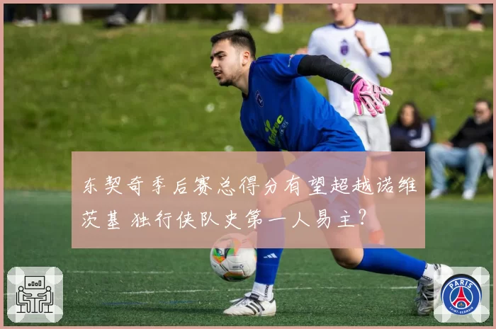 东契奇季后赛总得分有望超越诺维茨基 独行侠队史第一人易主?