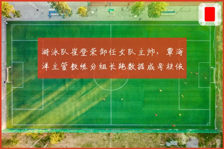 游泳队崔登荣卸任女队主帅,覃海洋主管教练分组长跑数据成考核依据