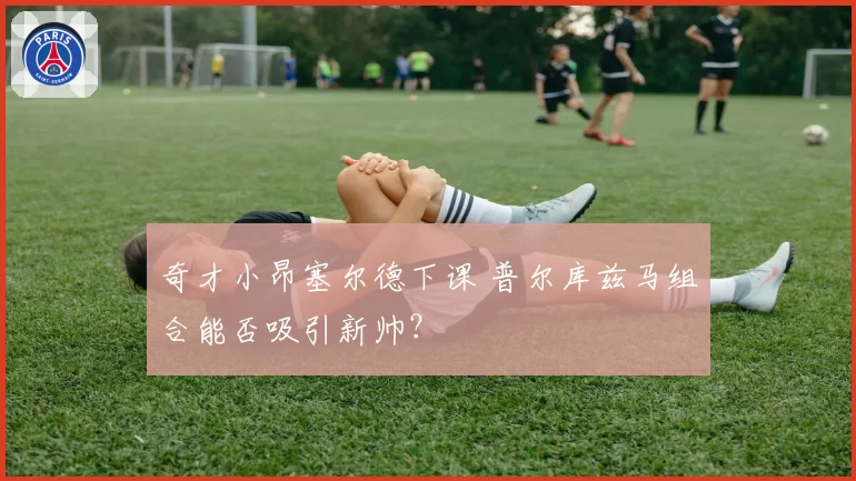 奇才小昂塞尔德下课 普尔库兹马组合能否吸引新帅?