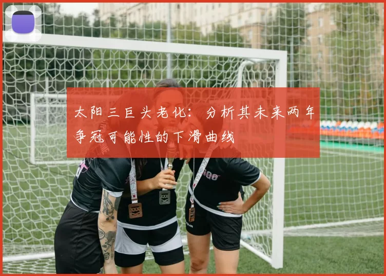 太阳三巨头老化：分析其未来两年争冠可能性的下滑曲线