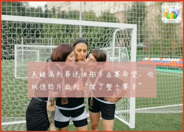 关键漏判葬送快船季后赛希望，伦纳德怒斥裁判“毁了整个赛季”