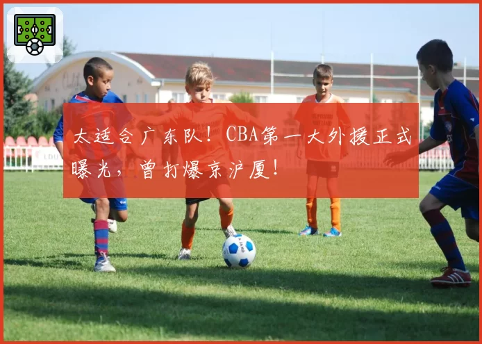 太适合广东队！CBA第一大外援正式曝光，曾打爆京沪厦！