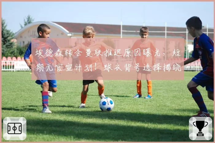 埃德森转会曼联推迟原因曝光，短期无官宣计划！球衣背号选择揭晓