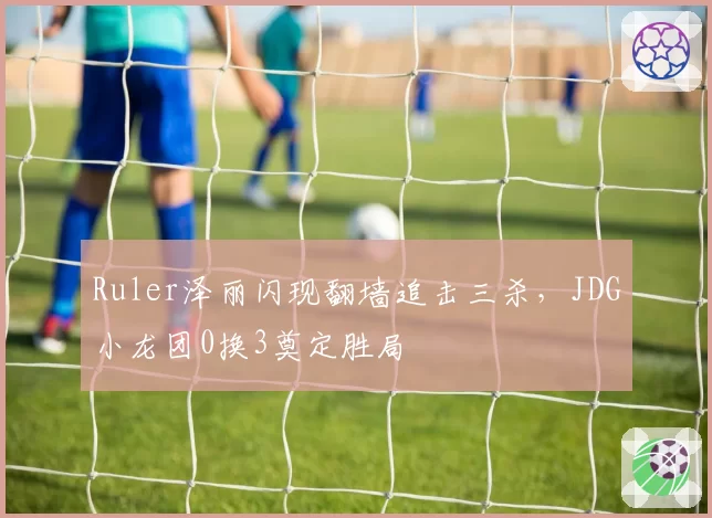 Ruler泽丽闪现翻墙追击三杀,JDG小龙团0换3奠定胜局