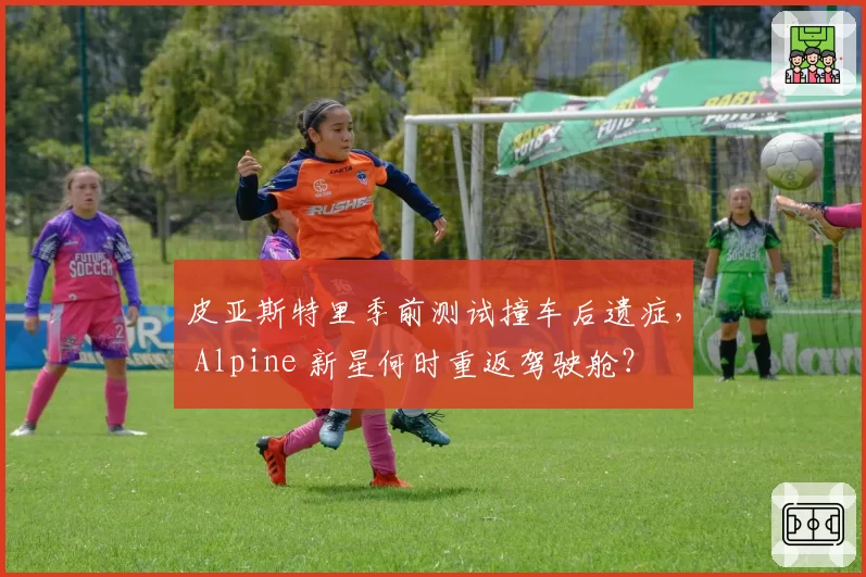 皮亚斯特里季前测试撞车后遗症, Alpine 新星何时重返驾驶舱?