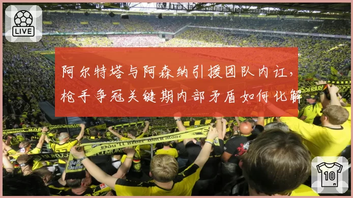 阿尔特塔与阿森纳引援团队内讧,枪手争冠关键期内部矛盾如何化解?