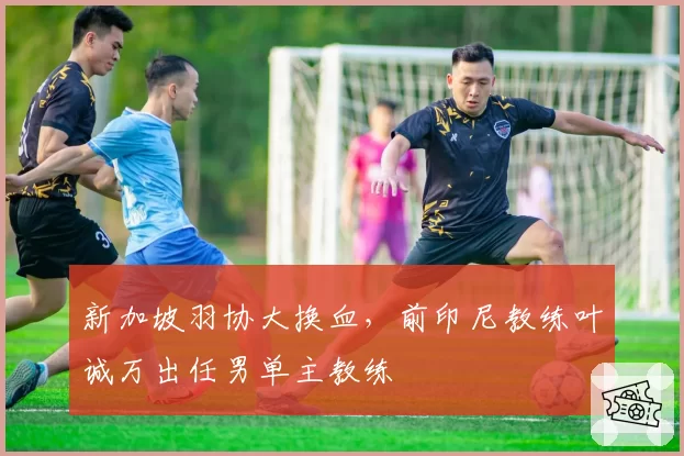 新加坡羽协大换血，前印尼教练叶诚万出任男单主教练