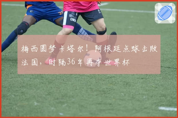 梅西圆梦卡塔尔！阿根廷点球击败法国，时隔36年再夺世界杯