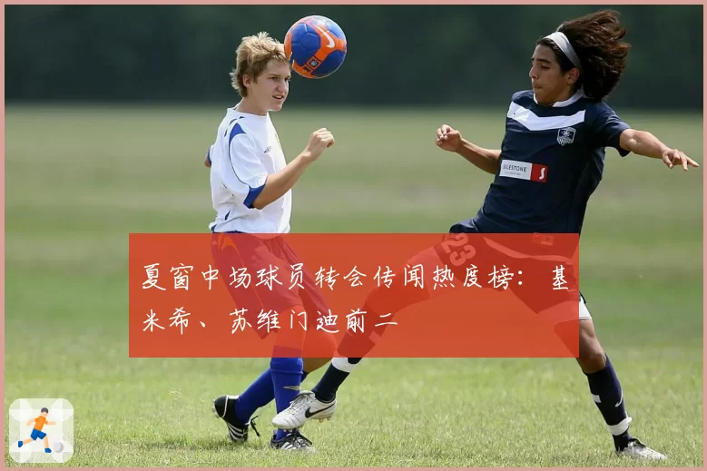 夏窗中场球员转会传闻热度榜：基米希、苏维门迪前二