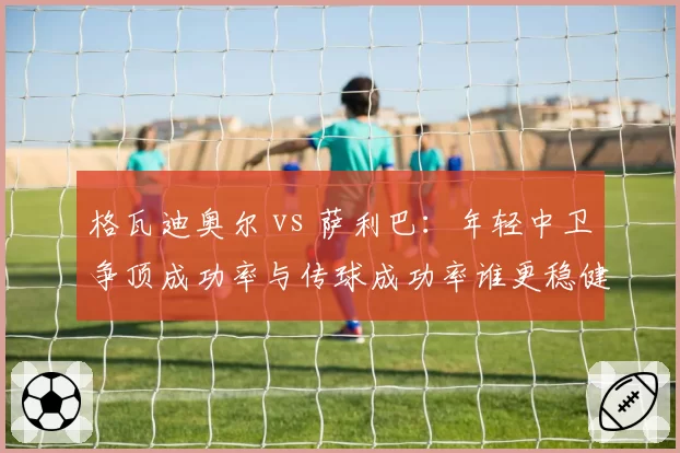 格瓦迪奥尔 vs 萨利巴:年轻中卫争顶成功率与传球成功率谁更稳健