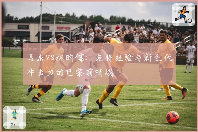 马龙vs林昀儒：老将经验与新生代冲击力的巴黎前哨战