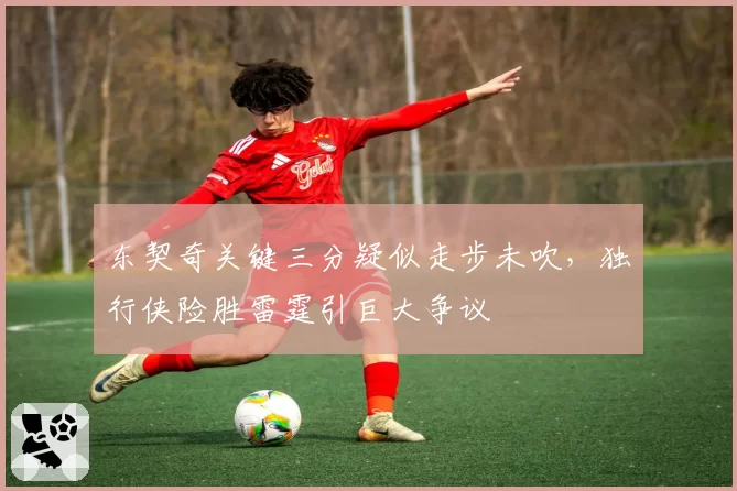 东契奇关键三分疑似走步未吹,独行侠险胜雷霆引巨大争议