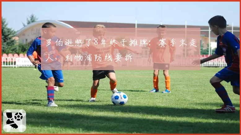 罗伯逊憋了8年终于摊牌：赛季末走人，利物浦防线要拆