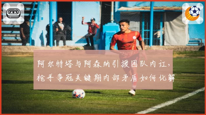 阿尔特塔与阿森纳引援团队内讧,枪手争冠关键期内部矛盾如何化解?