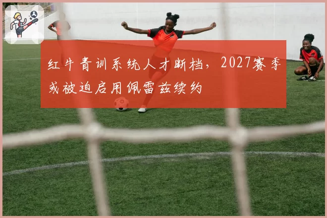 红牛青训系统人才断档，2027赛季或被迫启用佩雷兹续约