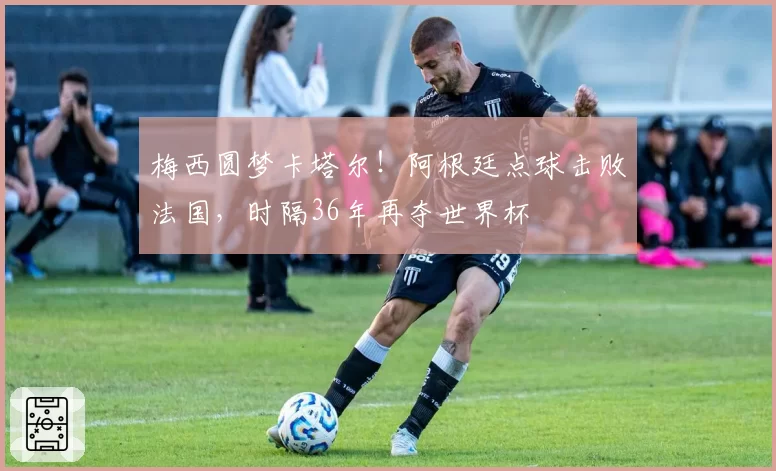 梅西圆梦卡塔尔！阿根廷点球击败法国，时隔36年再夺世界杯