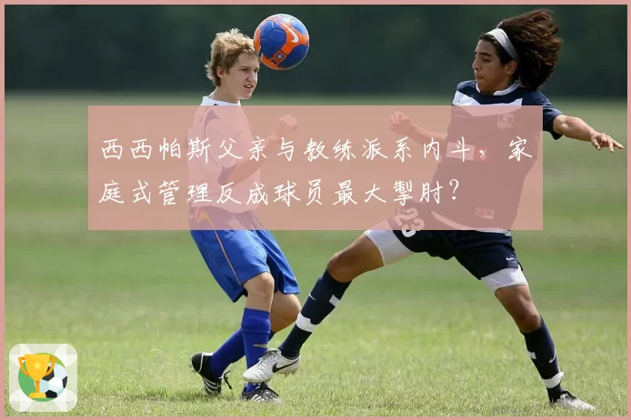 西西帕斯父亲与教练派系内斗，家庭式管理反成球员最大掣肘？