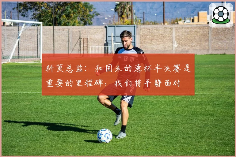 科莫总监：和国米的意杯半决赛是重要的里程碑，我们将平静面对