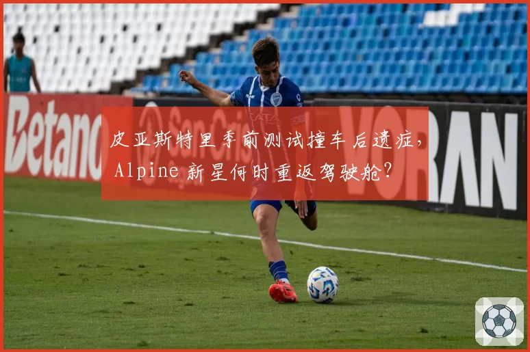 皮亚斯特里季前测试撞车后遗症， Alpine 新星何时重返驾驶舱？