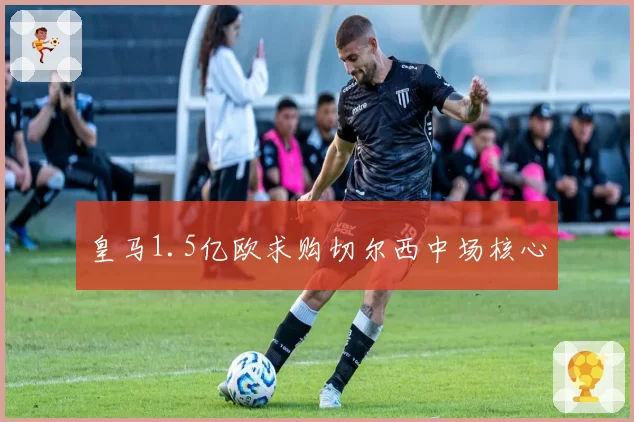 皇马1.5亿欧求购切尔西中场核心