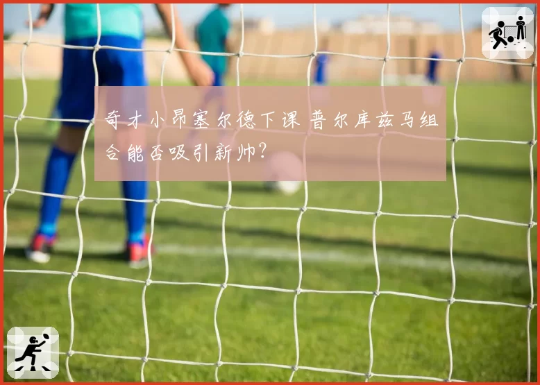 奇才小昂塞尔德下课 普尔库兹马组合能否吸引新帅?