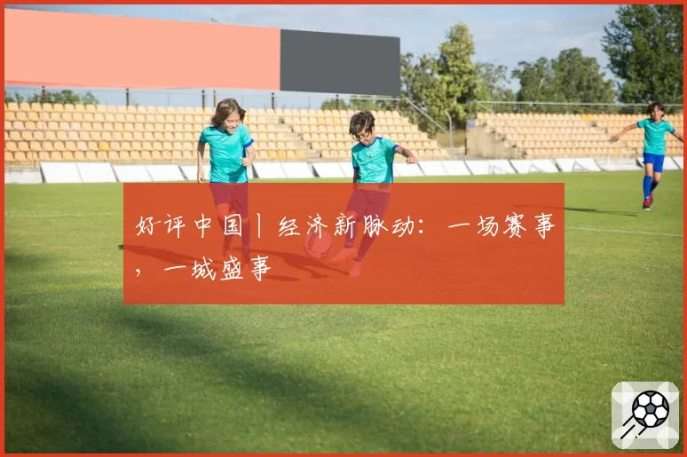好评中国丨经济新脉动：一场赛事，一城盛事