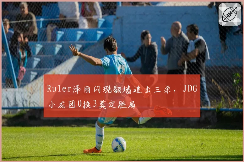 Ruler泽丽闪现翻墙追击三杀,JDG小龙团0换3奠定胜局