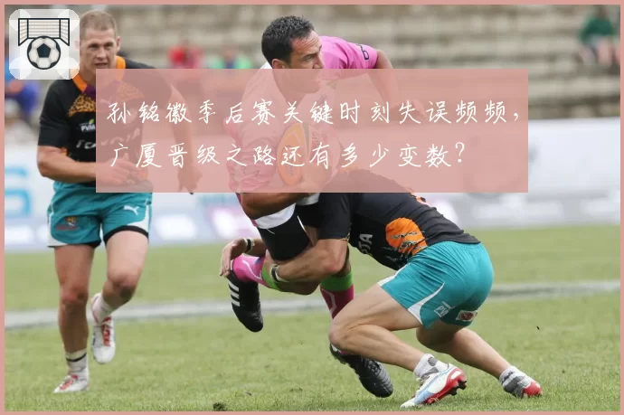 孙铭徽季后赛关键时刻失误频频，广厦晋级之路还有多少变数？