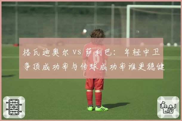 格瓦迪奥尔 vs 萨利巴:年轻中卫争顶成功率与传球成功率谁更稳健