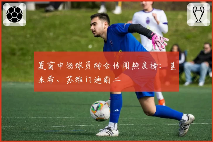 夏窗中场球员转会传闻热度榜：基米希、苏维门迪前二